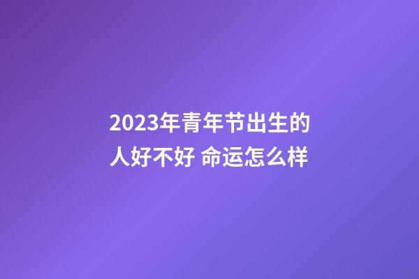 2023年青年节出生的人好不好 命运怎么样